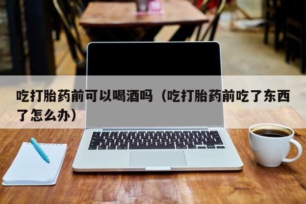 打胎药堕胎药微信购买吃打胎药前可以喝酒吗（吃打胎药前吃了东西了怎么办）